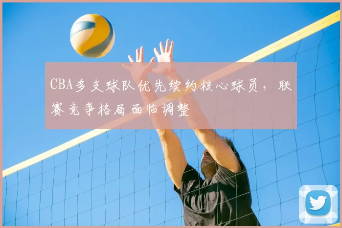 CBA多支球队优先续约核心球员，联赛竞争格局面临调整