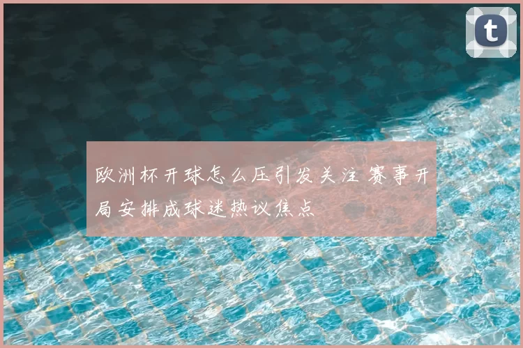 欧洲杯开球怎么压引发关注 赛事开局安排成球迷热议焦点
