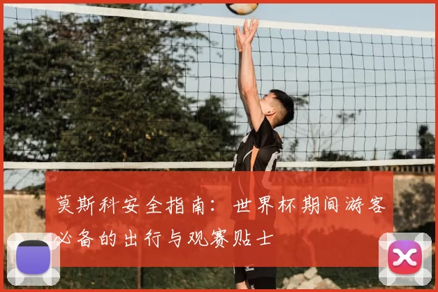 莫斯科安全指南：世界杯期间游客必备的出行与观赛贴士