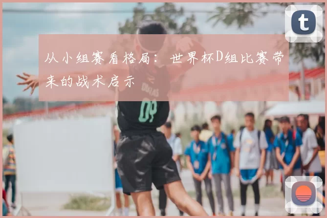 从小组赛看格局:世界杯D组比赛带来的战术启示