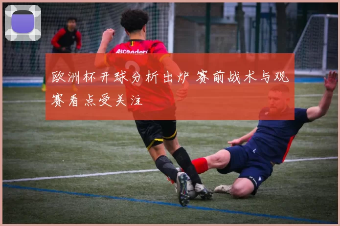 欧洲杯开球分析出炉 赛前战术与观赛看点受关注