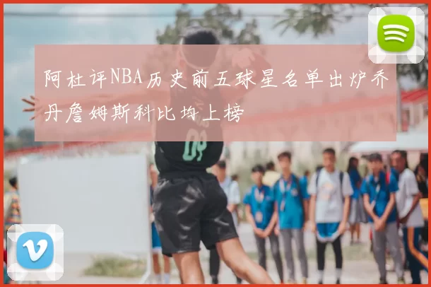阿杜评NBA历史前五球星名单出炉乔丹詹姆斯科比均上榜