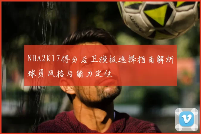 NBA2K17得分后卫模板选择指南解析球员风格与能力定位