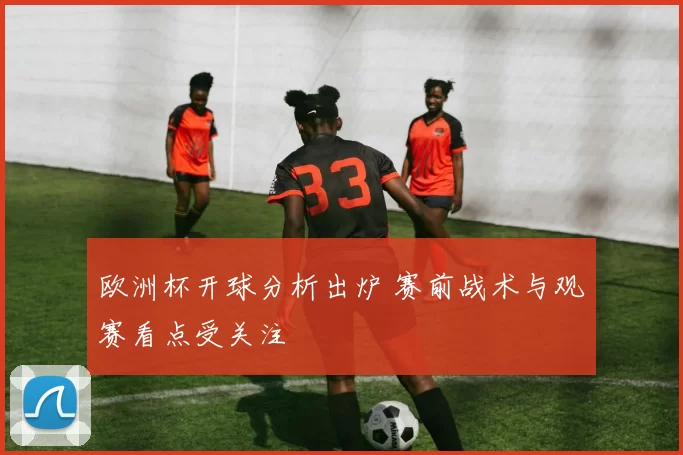 欧洲杯开球分析出炉 赛前战术与观赛看点受关注