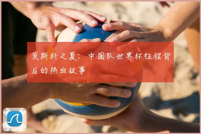 莫斯科之夏：中国队世界杯征程背后的热血故事