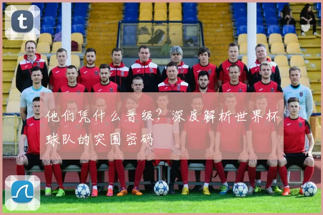 他们凭什么晋级？深度解析世界杯球队的突围密码