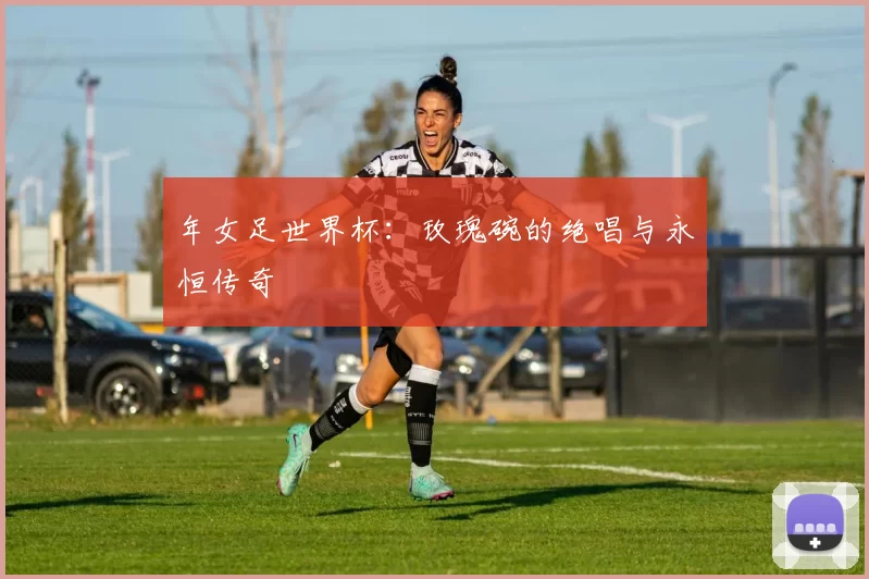 年女足世界杯：玫瑰碗的绝唱与永恒传奇