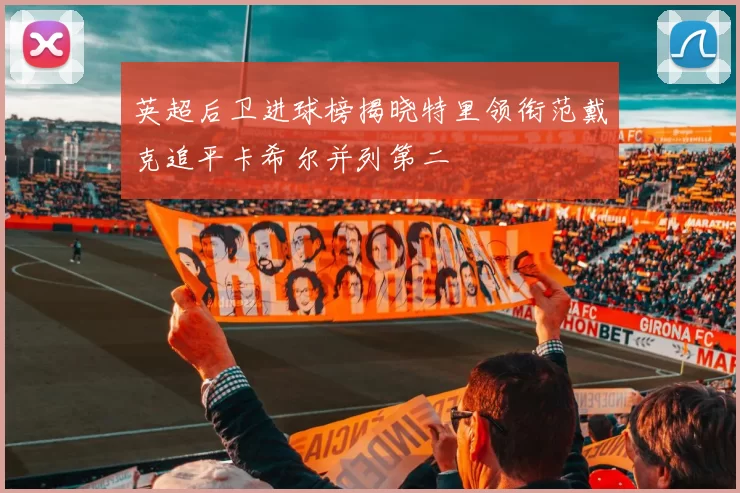 英超后卫进球榜揭晓特里领衔范戴克追平卡希尔并列第二