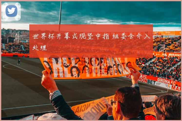 世界杯开幕式现竖中指 组委会介入处理