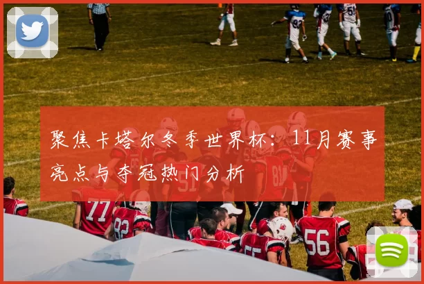 聚焦卡塔尔冬季世界杯:11月赛事亮点与夺冠热门分析