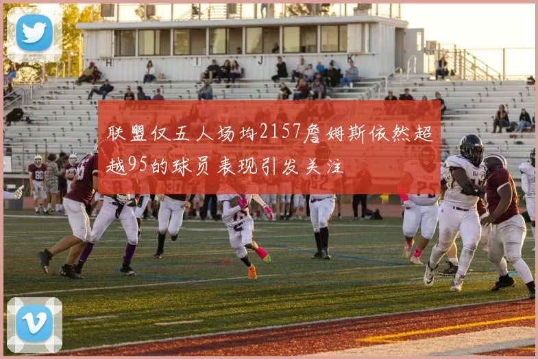 联盟仅五人场均2157詹姆斯依然超越95的球员表现引发关注