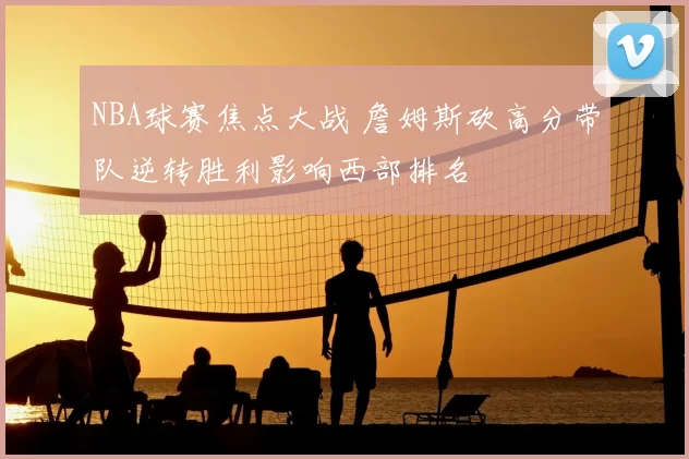 NBA球赛焦点大战 詹姆斯砍高分带队逆转胜利影响西部排名