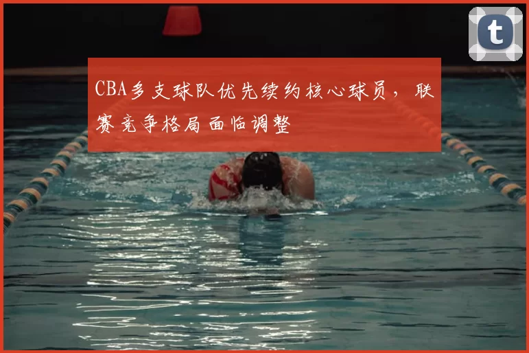 CBA多支球队优先续约核心球员，联赛竞争格局面临调整