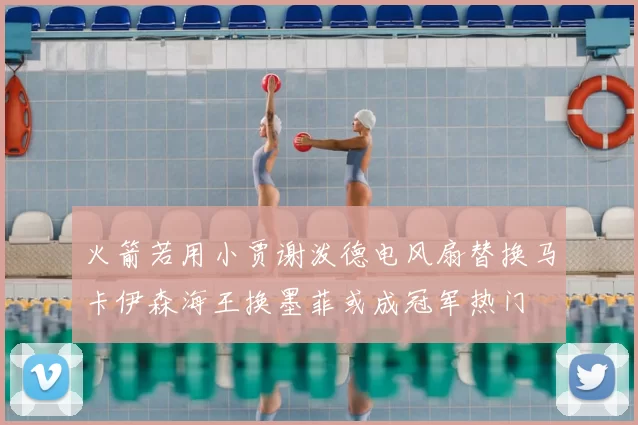 火箭若用小贾谢泼德电风扇替换马卡伊森海王换墨菲或成冠军热门