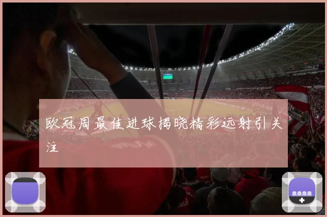 欧冠周最佳进球揭晓精彩远射引关注