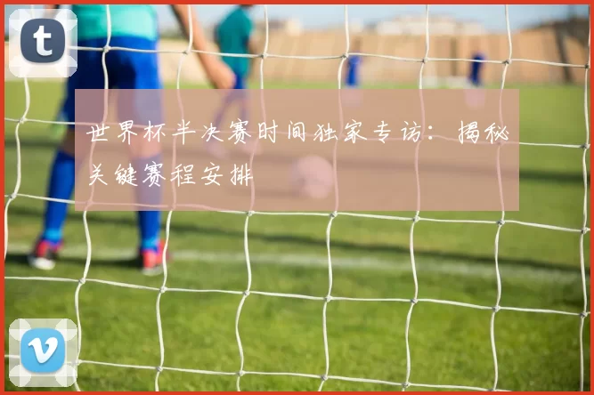 世界杯半决赛时间独家专访：揭秘关键赛程安排