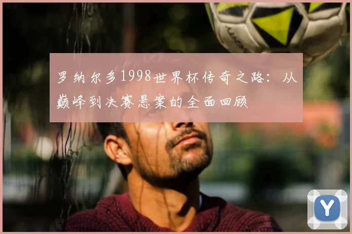 罗纳尔多1998世界杯传奇之路：从巅峰到决赛悬案的全面回顾