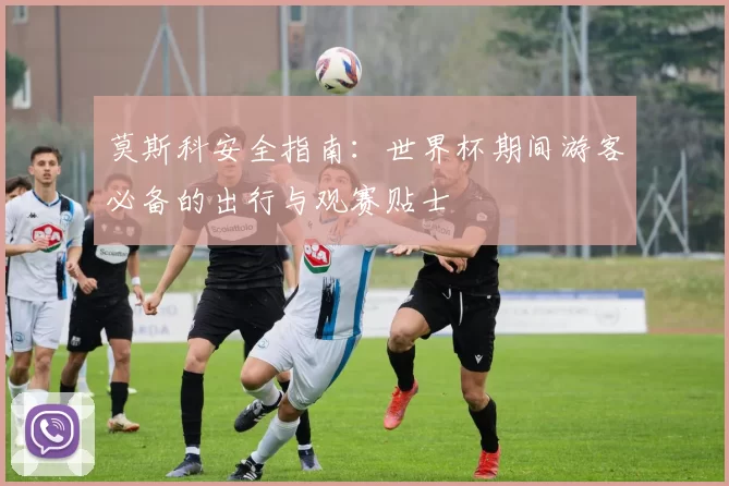 莫斯科安全指南：世界杯期间游客必备的出行与观赛贴士