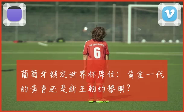 葡萄牙锁定世界杯席位：黄金一代的黄昏还是新王朝的黎明？
