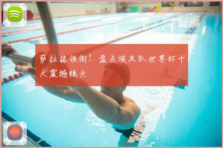 萨拉赫领衔！盘点埃及队世界杯十大震撼镜头