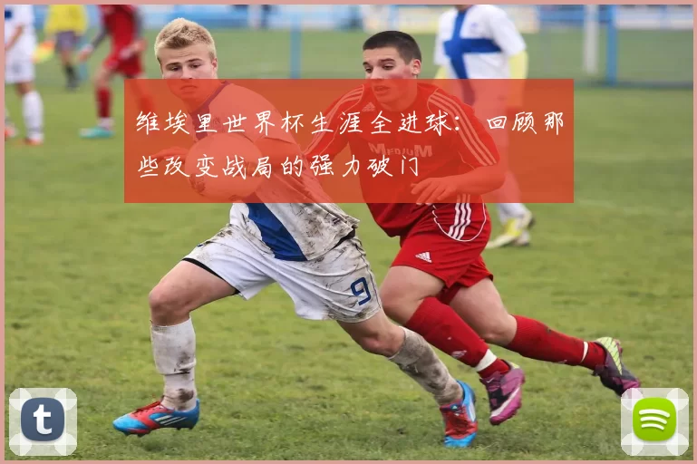 维埃里世界杯生涯全进球:回顾那些改变战局的强力破门