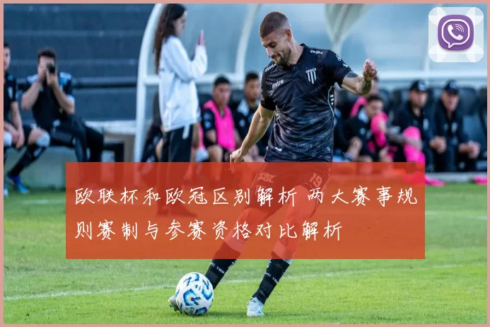 欧联杯和欧冠区别解析 两大赛事规则赛制与参赛资格对比解析