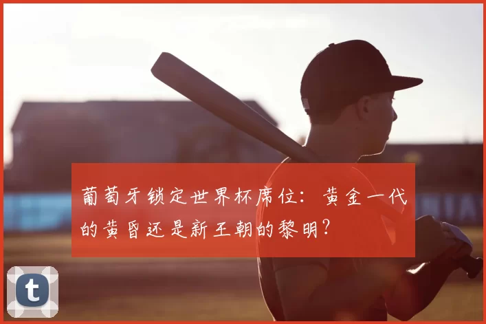 葡萄牙锁定世界杯席位:黄金一代的黄昏还是新王朝的黎明?