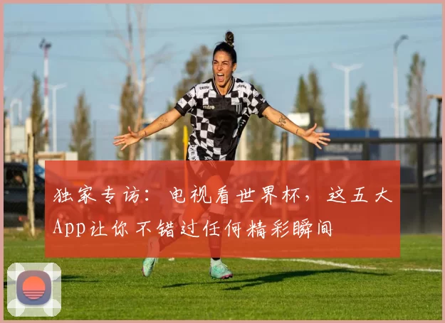 独家专访：电视看世界杯，这五大App让你不错过任何精彩瞬间