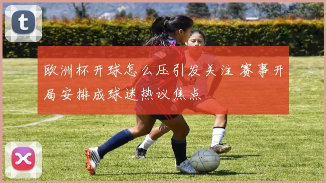 欧洲杯开球怎么压引发关注 赛事开局安排成球迷热议焦点