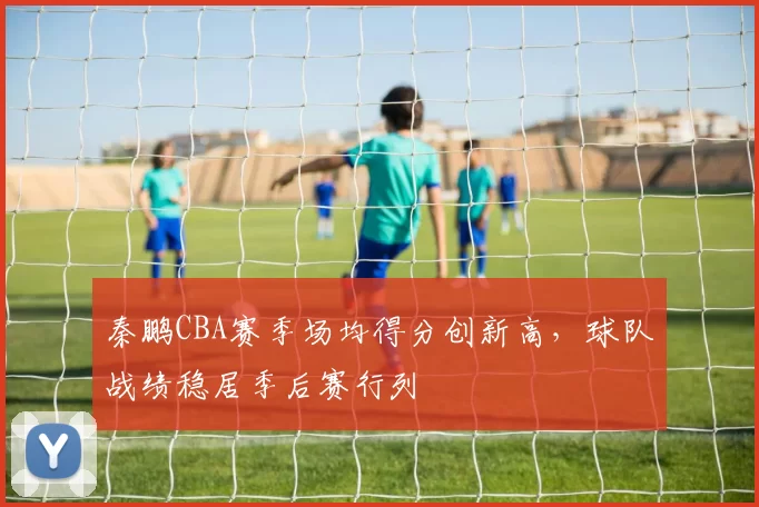 秦鹏CBA赛季场均得分创新高,球队战绩稳居季后赛行列